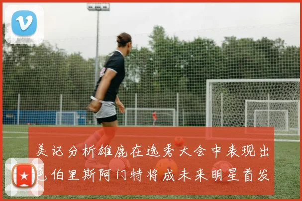 美记分析雄鹿在选秀大会中表现出色伯里斯阿门特将成未来明星首发