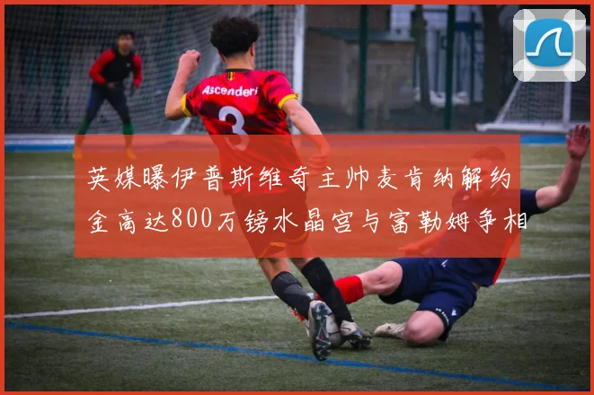英媒曝伊普斯维奇主帅麦肯纳解约金高达800万镑水晶宫与富勒姆争相追逐