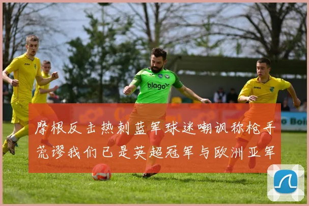 摩根反击热刺蓝军球迷嘲讽称枪手荒谬我们已是英超冠军与欧洲亚军