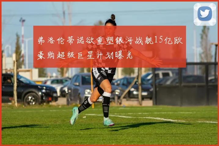 弗洛伦蒂诺欲重塑银河战舰15亿欧豪购超级巨星计划曝光