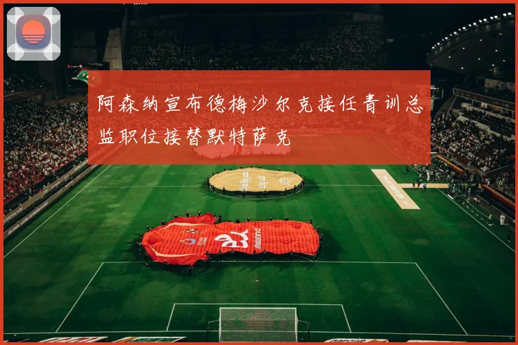 阿森纳宣布德梅沙尔克接任青训总监职位接替默特萨克