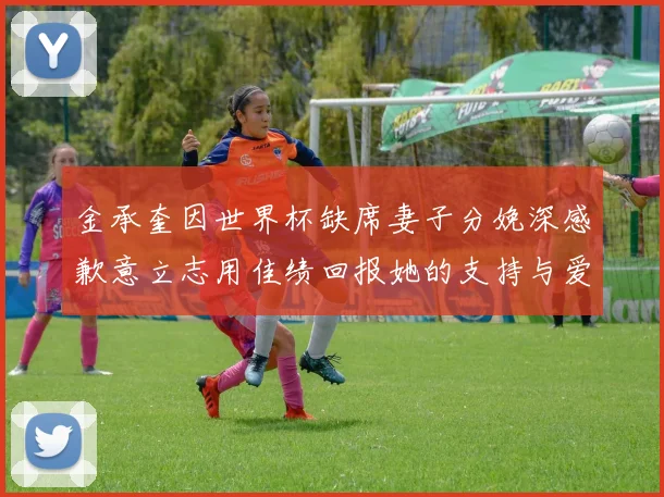 金承奎因世界杯缺席妻子分娩深感歉意立志用佳绩回报她的支持与爱