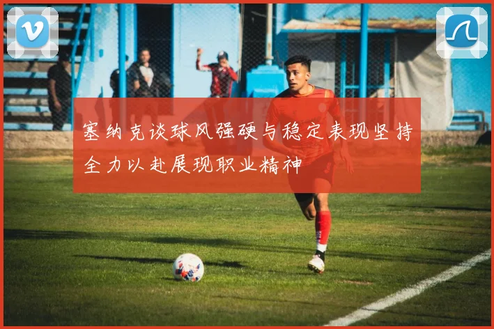 塞纳克谈球风强硬与稳定表现坚持全力以赴展现职业精神