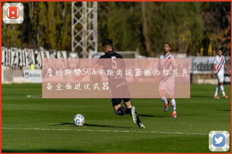 詹姆斯赞SGA中距离投篮能力称其具备全面进攻武器