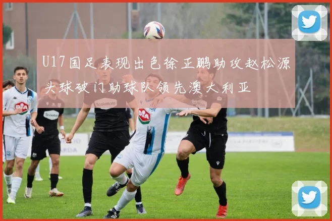 U17国足表现出色徐正鹏助攻赵松源头球破门助球队领先澳大利亚