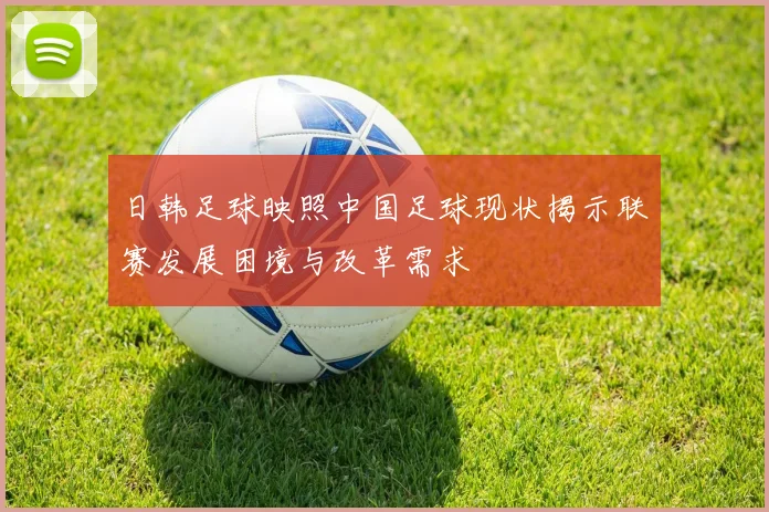 日韩足球映照中国足球现状揭示联赛发展困境与改革需求